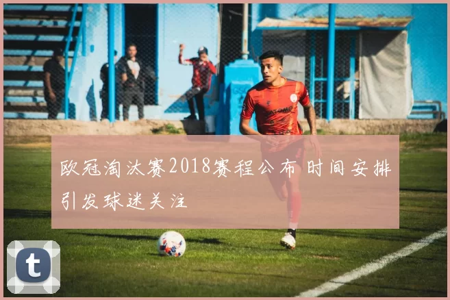 欧冠淘汰赛2018赛程公布 时间安排引发球迷关注