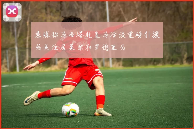 意媒称马洛塔赴皇马洽谈重磅引援或关注居莱尔和罗德里戈