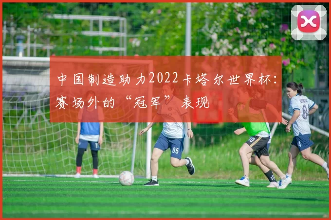 中国制造助力2022卡塔尔世界杯：赛场外的“冠军”表现