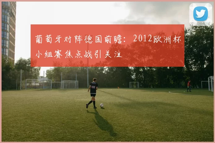 葡萄牙对阵德国前瞻：2012欧洲杯小组赛焦点战引关注