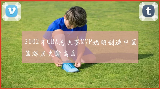 2002年CBA总决赛MVP姚明创造中国篮球历史新高度