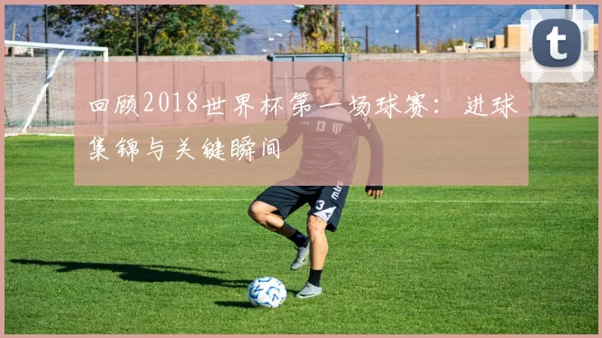 回顾2018世界杯第一场球赛：进球集锦与关键瞬间