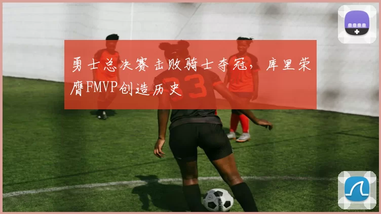 勇士总决赛击败骑士夺冠，库里荣膺FMVP创造历史