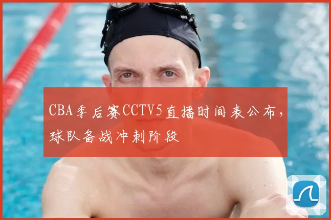 CBA季后赛CCTV5直播时间表公布，球队备战冲刺阶段