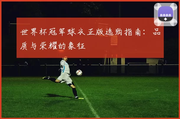 世界杯冠军球衣正版选购指南：品质与荣耀的象征