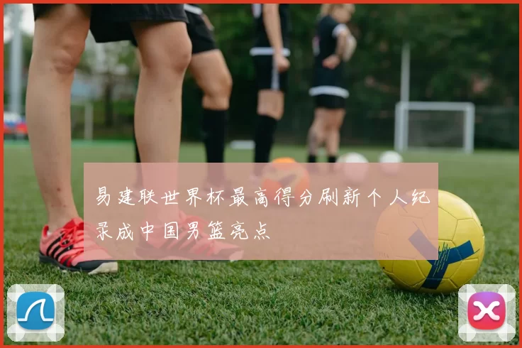 易建联世界杯最高得分刷新个人纪录成中国男篮亮点