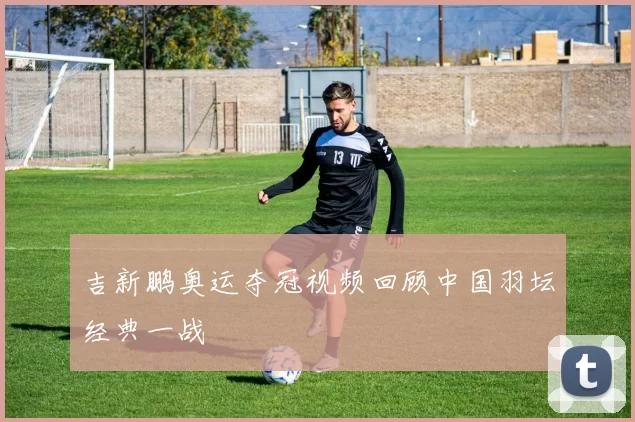 吉新鹏奥运夺冠视频回顾中国羽坛经典一战