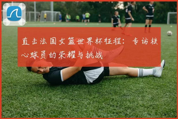 直击法国女篮世界杯征程：专访核心球员的荣耀与挑战