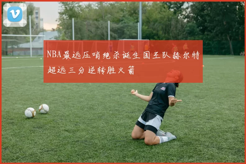 NBA最远压哨绝杀诞生国王队赫尔特超远三分逆转胜火箭