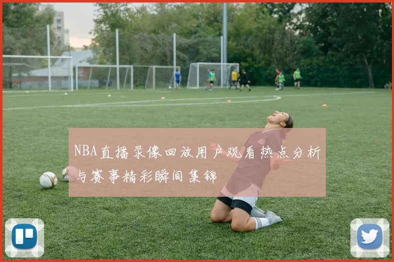 NBA直播录像回放用户观看热点分析与赛事精彩瞬间集锦