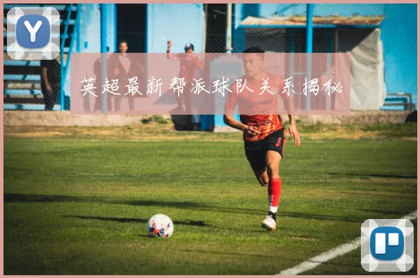 英超最新帮派球队关系揭秘