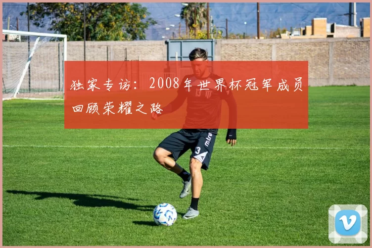 独家专访：2008年世界杯冠军成员回顾荣耀之路