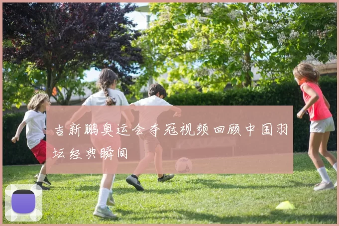 吉新鹏奥运会夺冠视频回顾中国羽坛经典瞬间