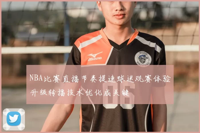 NBA比赛直播节奏提速球迷观赛体验升级转播技术优化成关键