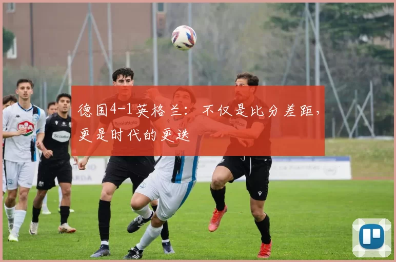 德国4-1英格兰：不仅是比分差距，更是时代的更迭