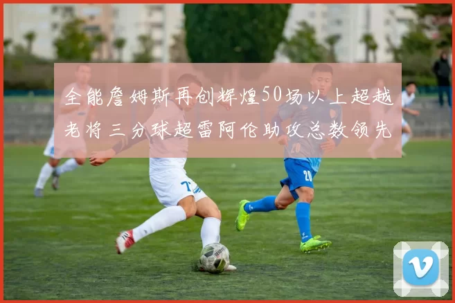 全能詹姆斯再创辉煌50场以上超越老将三分球超雷阿伦助攻总数领先隆多