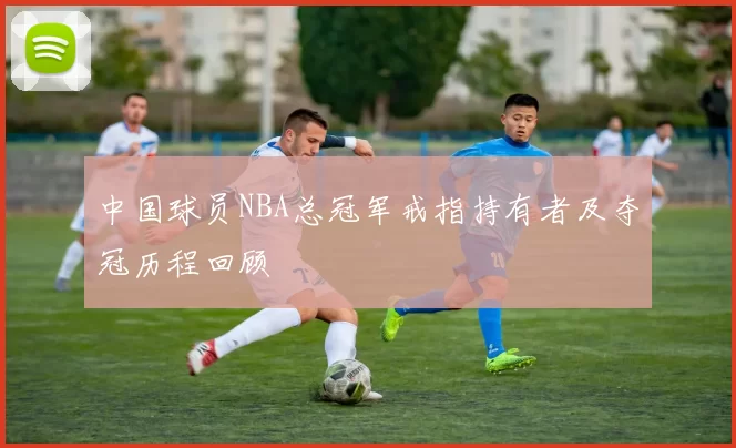 中国球员NBA总冠军戒指持有者及夺冠历程回顾