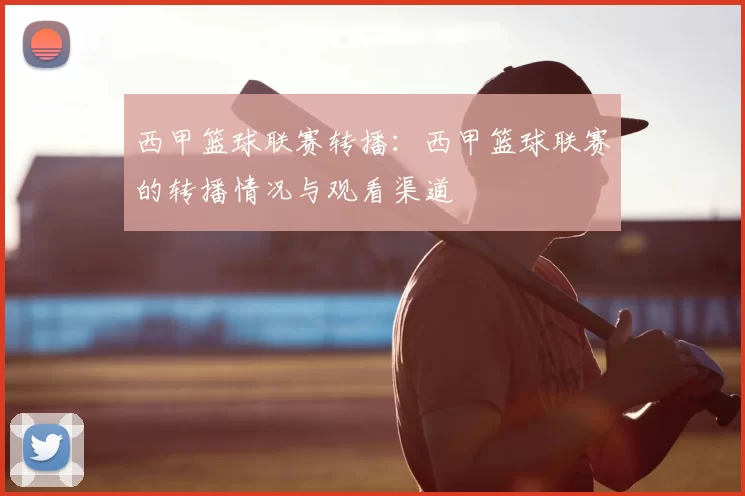 西甲篮球联赛转播:西甲篮球联赛的转播情况与观看渠道