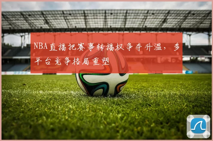 NBA直播把赛事转播权争夺升温,多平台竞争格局重塑
