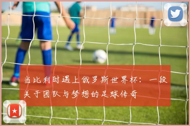 当比利时遇上俄罗斯世界杯：一段关于团队与梦想的足球传奇