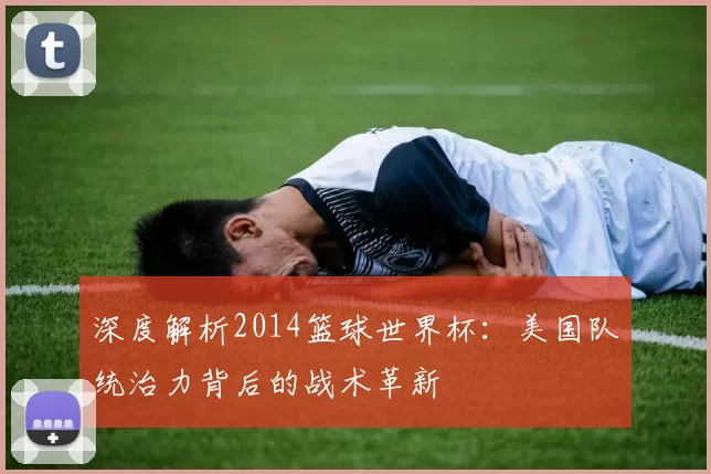 深度解析2014篮球世界杯：美国队统治力背后的战术革新