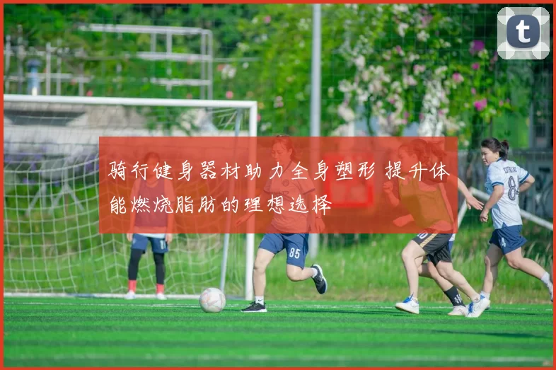 骑行健身器材助力全身塑形 提升体能燃烧脂肪的理想选择