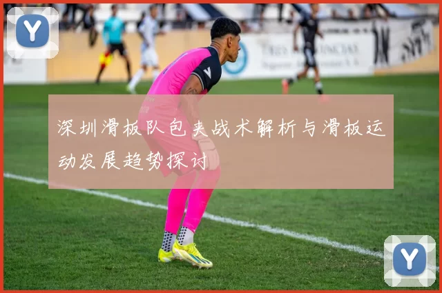 深圳滑板队包夹战术解析与滑板运动发展趋势探讨