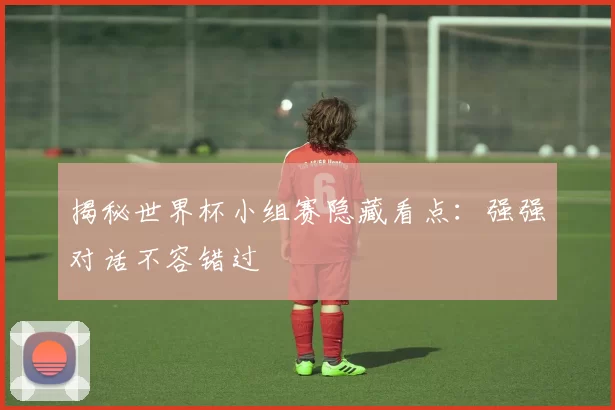 揭秘世界杯小组赛隐藏看点：强强对话不容错过