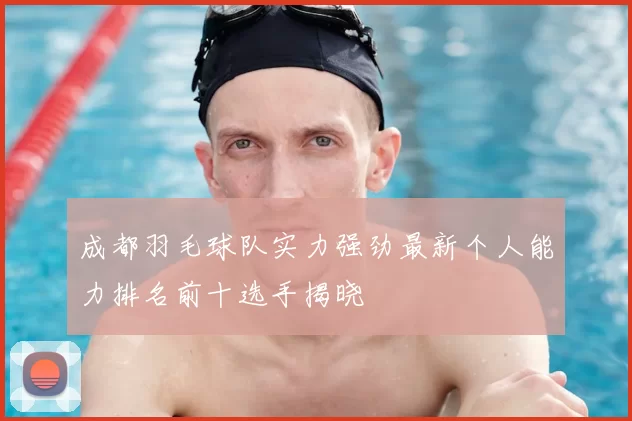 成都羽毛球队实力强劲最新个人能力排名前十选手揭晓