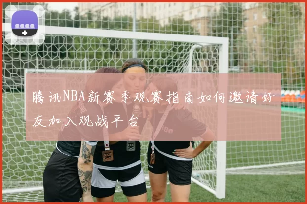 腾讯NBA新赛季观赛指南如何邀请好友加入观战平台