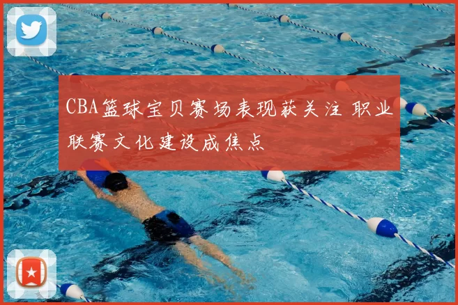 CBA篮球宝贝赛场表现获关注 职业联赛文化建设成焦点