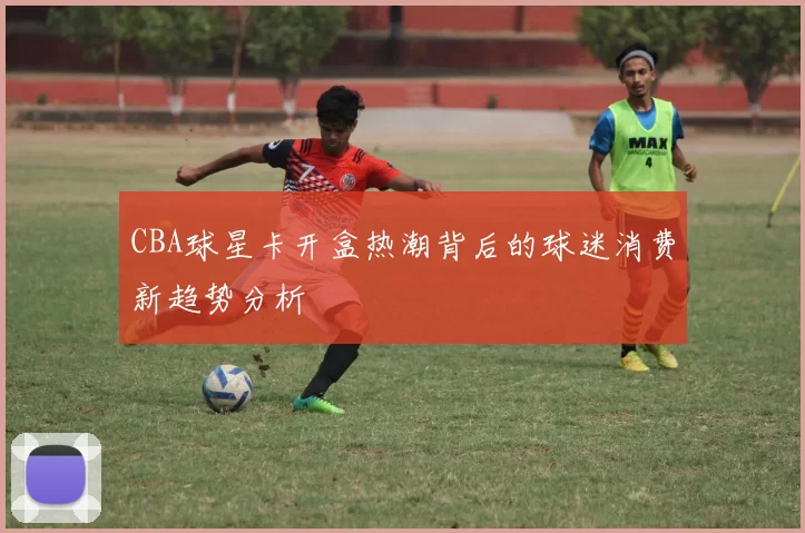CBA球星卡开盒热潮背后的球迷消费新趋势分析