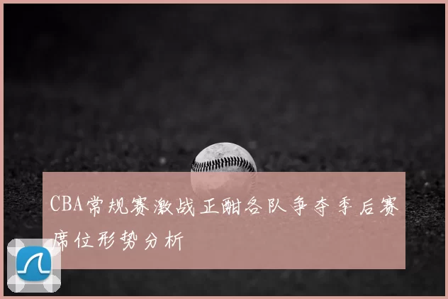 CBA常规赛激战正酣各队争夺季后赛席位形势分析