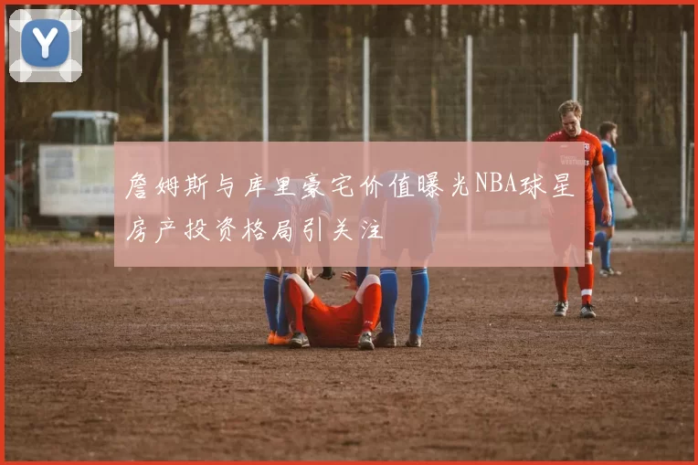 詹姆斯与库里豪宅价值曝光NBA球星房产投资格局引关注