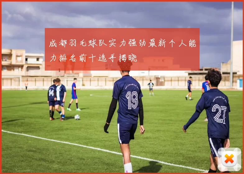 成都羽毛球队实力强劲最新个人能力排名前十选手揭晓