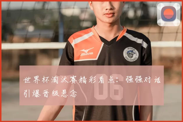 世界杯淘汰赛精彩看点:强强对话引爆晋级悬念
