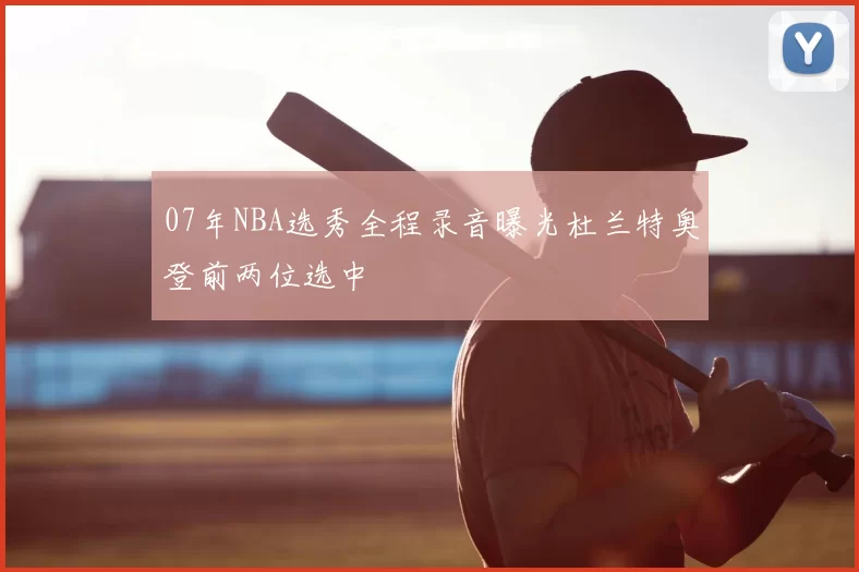 07年NBA选秀全程录音曝光杜兰特奥登前两位选中