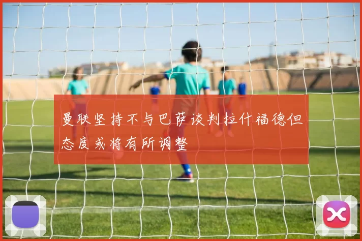 曼联坚持不与巴萨谈判拉什福德但态度或将有所调整