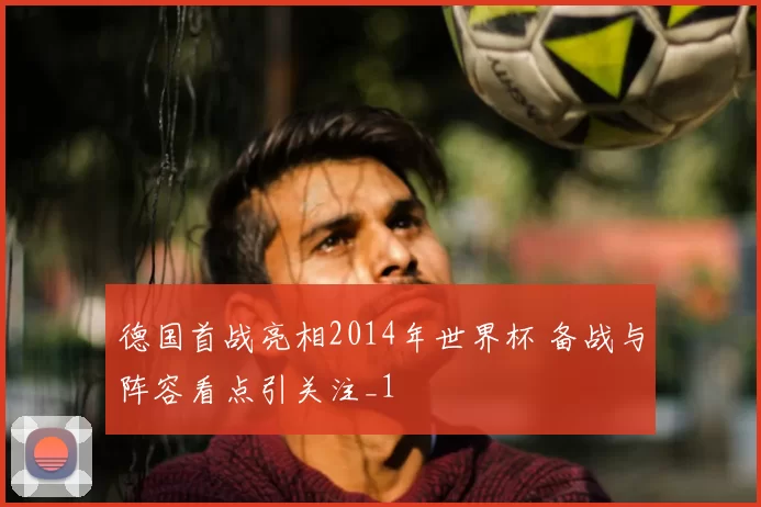 德国首战亮相2014年世界杯 备战与阵容看点引关注_1