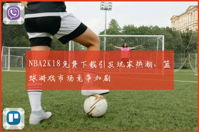 NBA2K18免费下载引发玩家热潮，篮球游戏市场竞争加剧