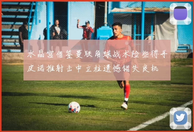 水晶宫借鉴曼联角球战术险些得手皮诺推射击中立柱遗憾错失良机