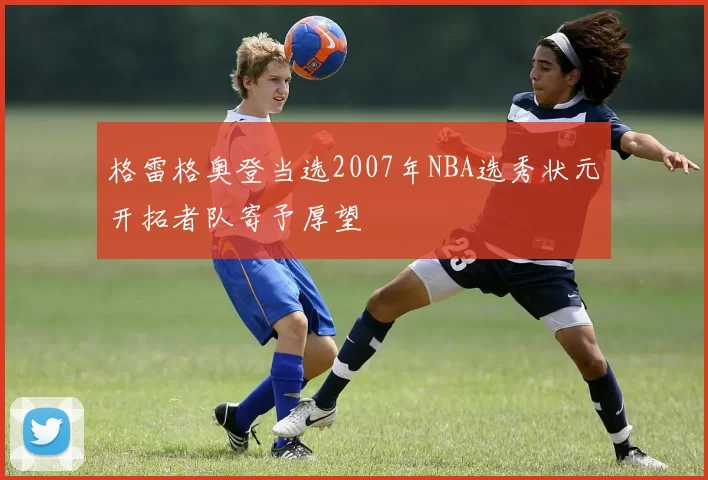 格雷格奥登当选2007年NBA选秀状元开拓者队寄予厚望