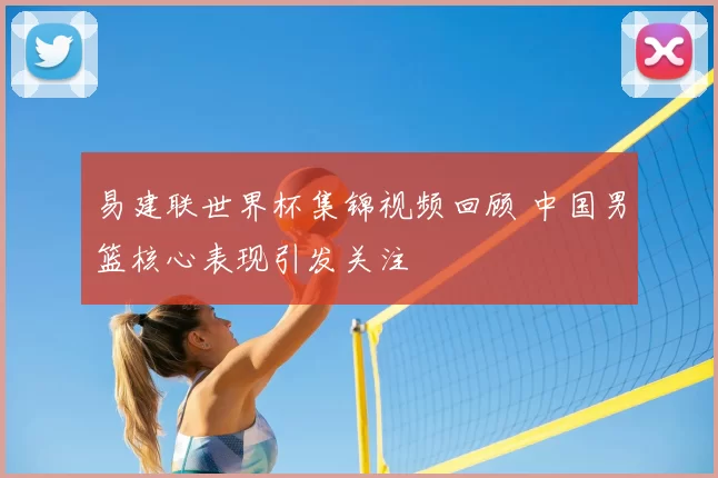 易建联世界杯集锦视频回顾 中国男篮核心表现引发关注
