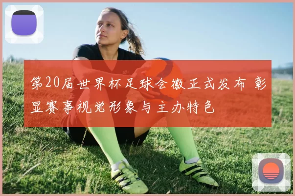 第20届世界杯足球会徽正式发布 彰显赛事视觉形象与主办特色