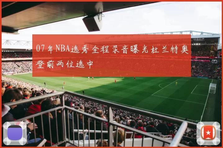 07年NBA选秀全程录音曝光杜兰特奥登前两位选中