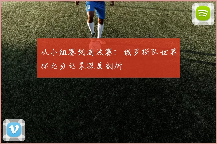 从小组赛到淘汰赛：俄罗斯队世界杯比分记录深度剖析