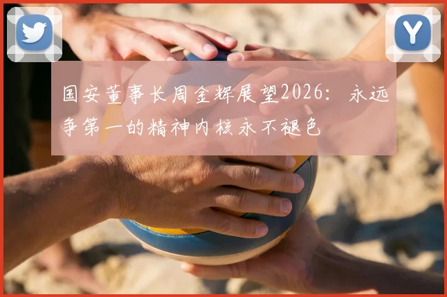 国安董事长周金辉展望2026：永远争第一的精神内核永不褪色
