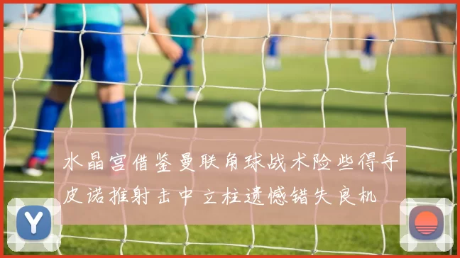 水晶宫借鉴曼联角球战术险些得手皮诺推射击中立柱遗憾错失良机