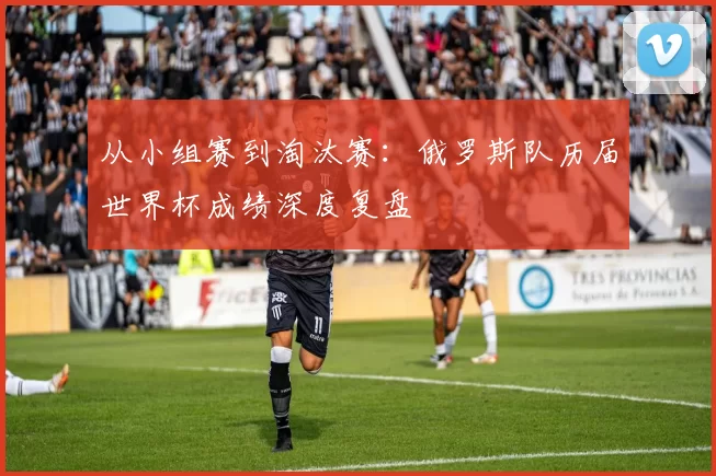 从小组赛到淘汰赛：俄罗斯队历届世界杯成绩深度复盘