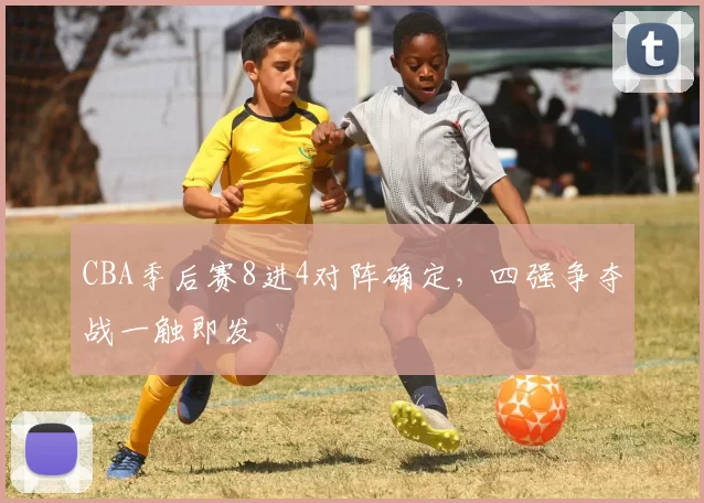 CBA季后赛8进4对阵确定，四强争夺战一触即发